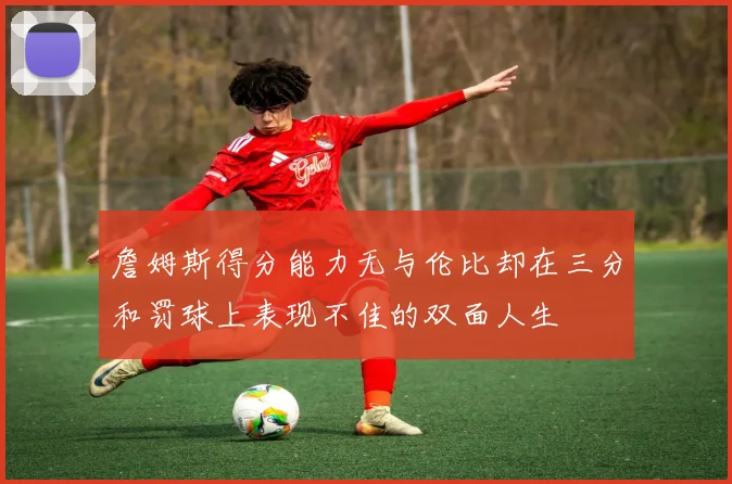 詹姆斯得分能力无与伦比却在三分和罚球上表现不佳的双面人生