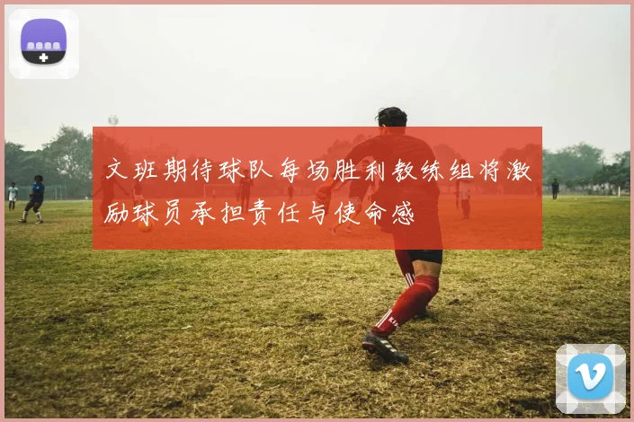 文班期待球队每场胜利教练组将激励球员承担责任与使命感