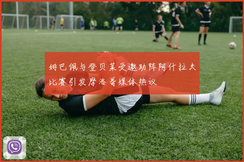 姆巴佩与登贝莱受邀助阵阿什拉夫比赛引发摩洛哥媒体热议