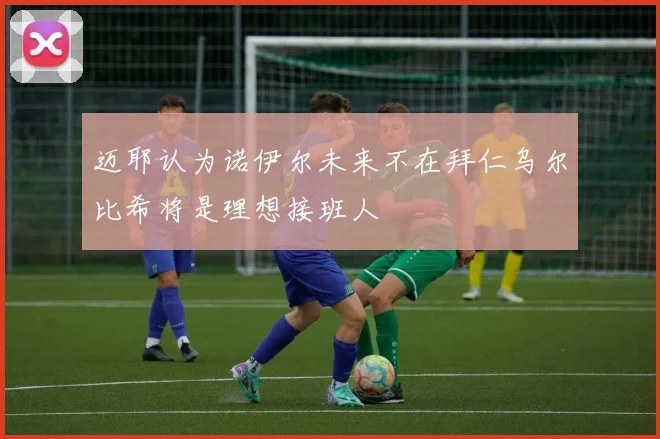 迈耶认为诺伊尔未来不在拜仁乌尔比希将是理想接班人