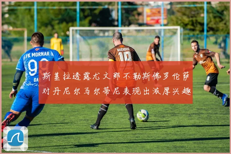 斯基拉透露尤文那不勒斯佛罗伦萨对丹尼尔马尔蒂尼表现出浓厚兴趣