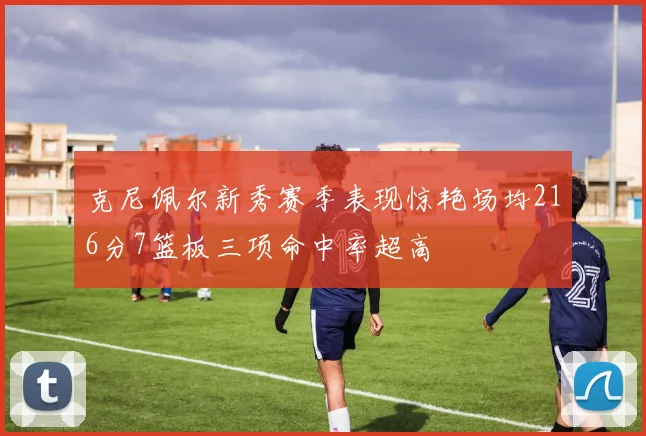 克尼佩尔新秀赛季表现惊艳场均216分7篮板三项命中率超高