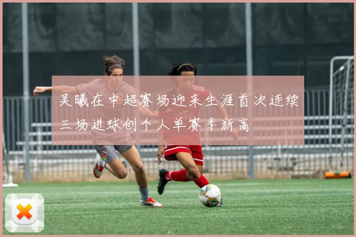 吴曦在中超赛场迎来生涯首次连续三场进球创个人单赛季新高