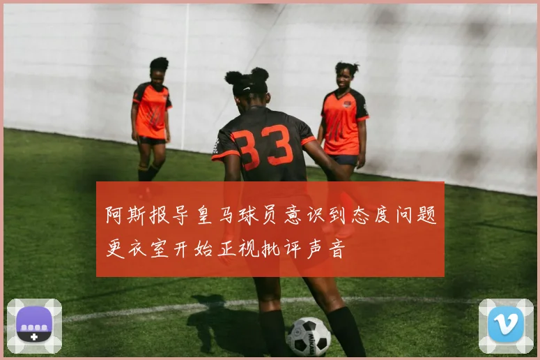 阿斯报导皇马球员意识到态度问题更衣室开始正视批评声音