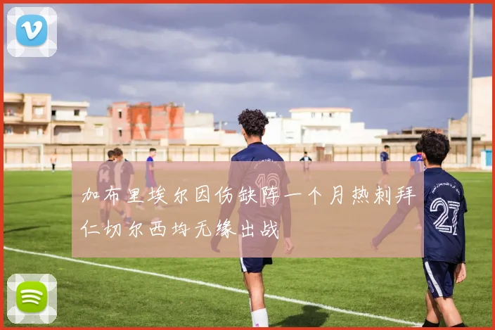 加布里埃尔因伤缺阵一个月热刺拜仁切尔西均无缘出战
