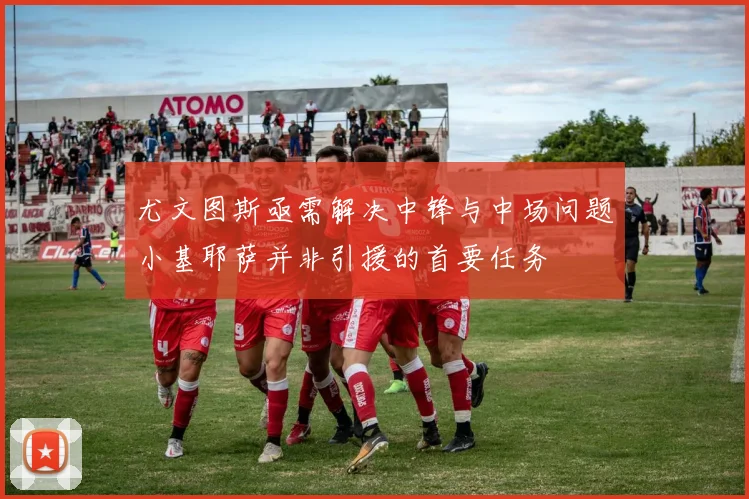 尤文图斯亟需解决中锋与中场问题小基耶萨并非引援的首要任务