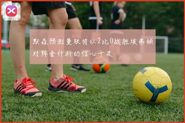 默森预测曼联将以2比0战胜埃弗顿对阵舍什科的信心十足