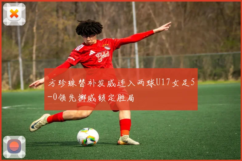 方珍珠替补发威连入两球U17女足5-0领先挪威锁定胜局