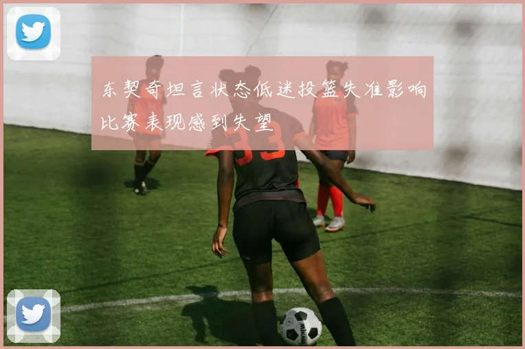 东契奇坦言状态低迷投篮失准影响比赛表现感到失望