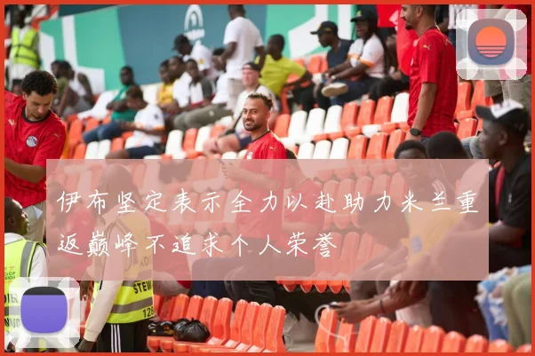 伊布坚定表示全力以赴助力米兰重返巅峰不追求个人荣誉