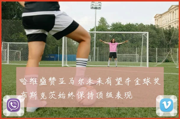 哈维盛赞亚马尔未来有望夺金球奖布斯克茨始终保持顶级表现