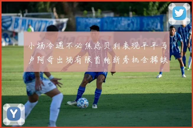 小杨冷遇不必焦虑贝利表现平平马卢阿奇出场有限首轮新秀机会稀缺