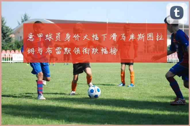 意甲球员身价大幅下滑马库斯图拉姆与布雷默领衔跌幅榜