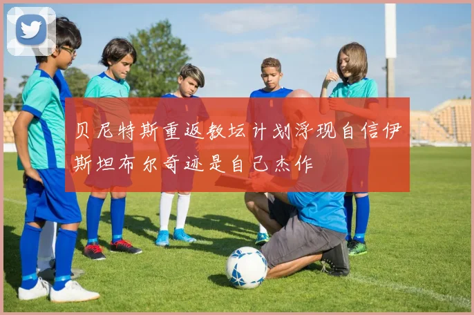 贝尼特斯重返教坛计划浮现自信伊斯坦布尔奇迹是自己杰作
