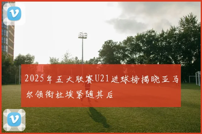 2025年五大联赛U21进球榜揭晓亚马尔领衔杜埃紧随其后
