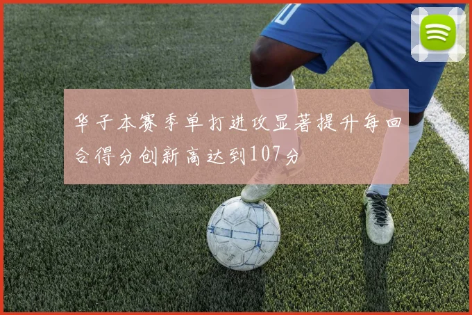 华子本赛季单打进攻显著提升每回合得分创新高达到107分