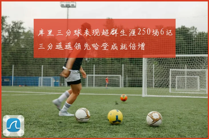 库里三分球表现超群生涯250场6记三分遥遥领先哈登成就倍增