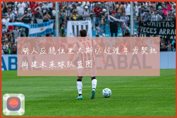 湖人应稳住里夫斯以过渡年为契机构建未来球队蓝图