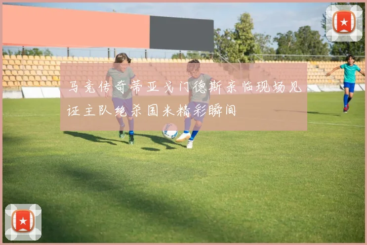马竞传奇蒂亚戈门德斯亲临现场见证主队绝杀国米精彩瞬间