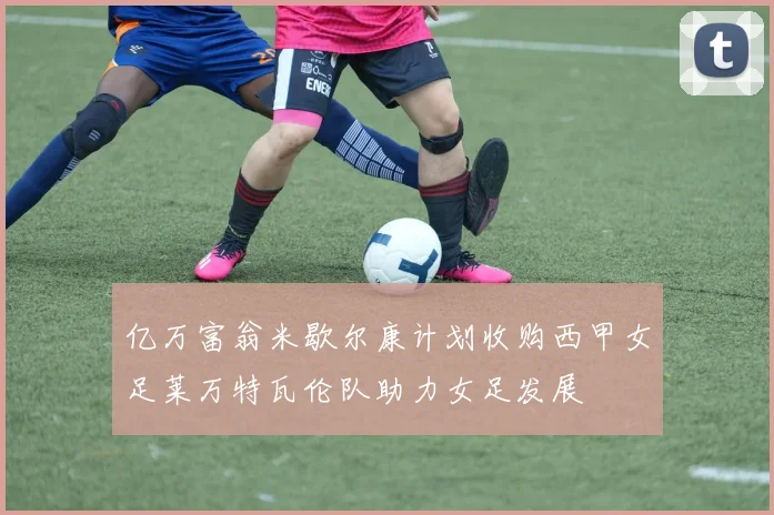 亿万富翁米歇尔康计划收购西甲女足莱万特瓦伦队助力女足发展