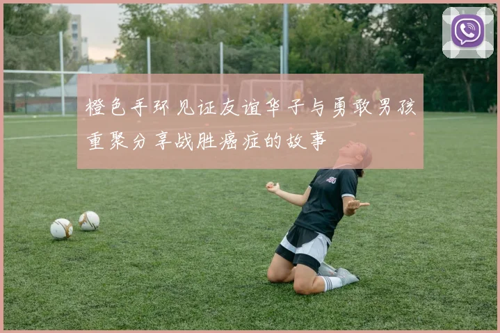 橙色手环见证友谊华子与勇敢男孩重聚分享战胜癌症的故事