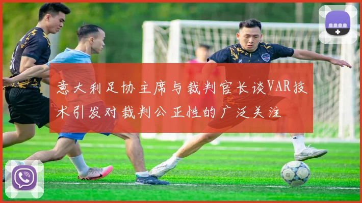 意大利足协主席与裁判官长谈VAR技术引发对裁判公正性的广泛关注