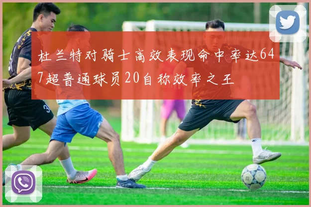 杜兰特对骑士高效表现命中率达647超普通球员20自称效率之王