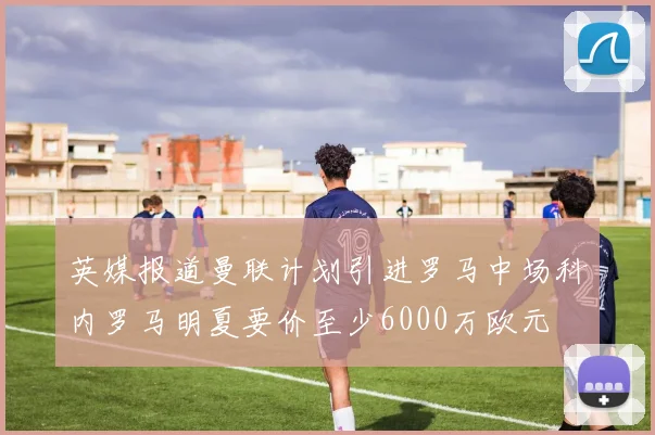 英媒报道曼联计划引进罗马中场科内罗马明夏要价至少6000万欧元