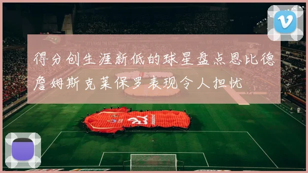 得分创生涯新低的球星盘点恩比德詹姆斯克莱保罗表现令人担忧
