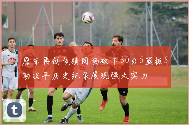 詹东再创佳绩同场砍下30分5篮板5助攻平历史纪录展现强大实力
