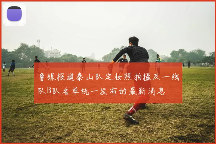 鲁媒报道泰山队定妆照拍摄及一线队B队名单统一发布的最新消息