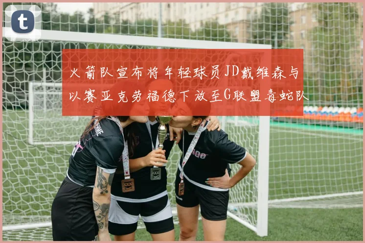 火箭队宣布将年轻球员JD戴维森与以赛亚克劳福德下放至G联盟毒蛇队进行锻炼