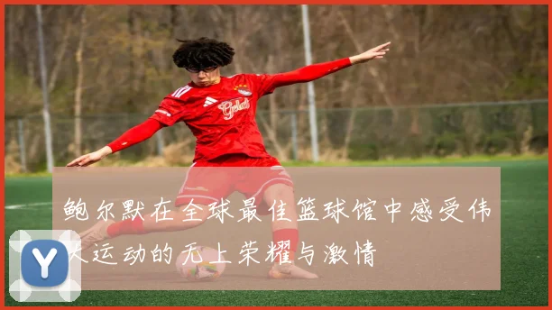 鲍尔默在全球最佳篮球馆中感受伟大运动的无上荣耀与激情