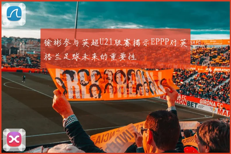 徐彬参与英超U21联赛揭示EPPP对英格兰足球未来的重要性