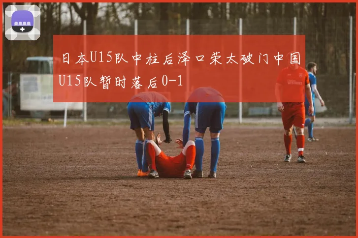日本U15队中柱后泽口荣太破门中国U15队暂时落后0-1