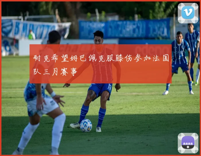 耐克希望姆巴佩克服膝伤参加法国队三月赛事