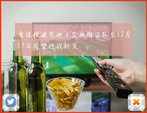 意媒报道恩迪卡艾纳维留队至12月15日有望迎战科莫