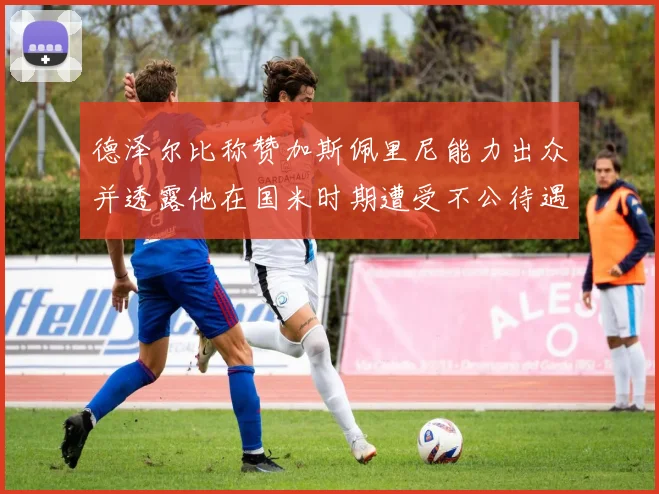 德泽尔比称赞加斯佩里尼能力出众并透露他在国米时期遭受不公待遇