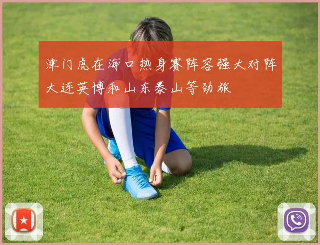 津门虎在海口热身赛阵容强大对阵大连英博和山东泰山等劲旅