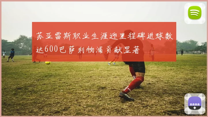 苏亚雷斯职业生涯迎里程碑进球数达600巴萨利物浦贡献显著