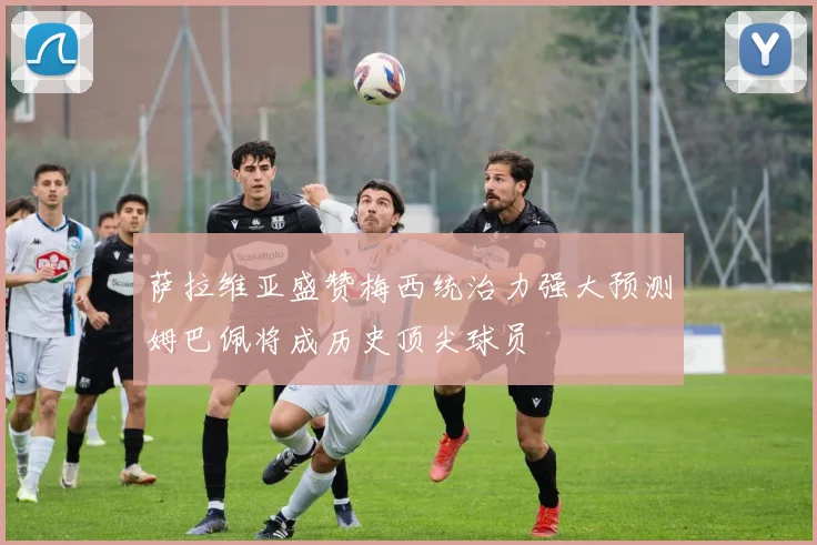 萨拉维亚盛赞梅西统治力强大预测姆巴佩将成历史顶尖球员