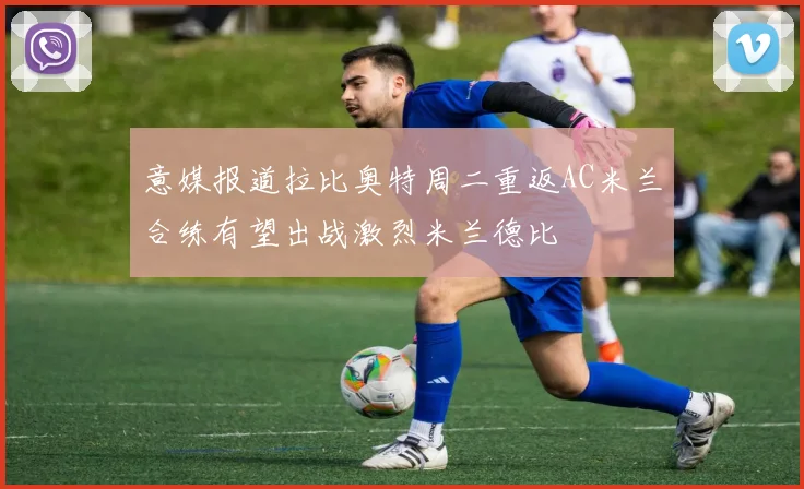意媒报道拉比奥特周二重返AC米兰合练有望出战激烈米兰德比