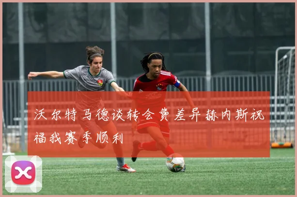 沃尔特马德谈转会费差异赫内斯祝福我赛季顺利