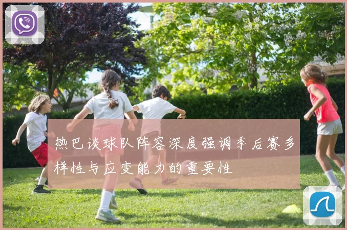热巴谈球队阵容深度强调季后赛多样性与应变能力的重要性