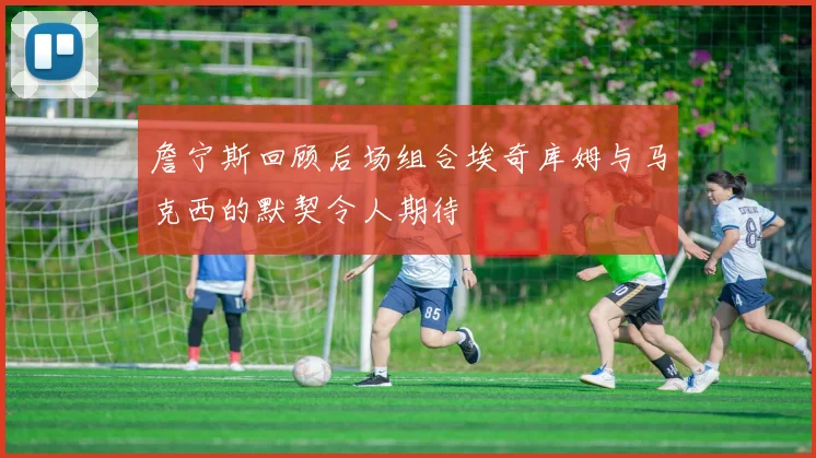 詹宁斯回顾后场组合埃奇库姆与马克西的默契令人期待