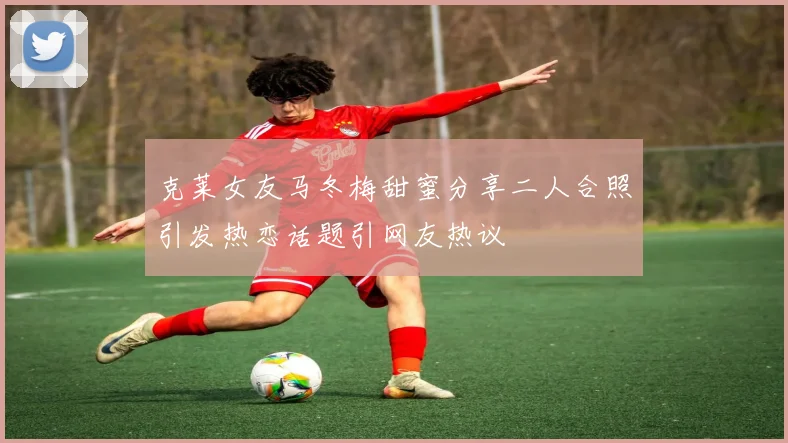 克莱女友马冬梅甜蜜分享二人合照引发热恋话题引网友热议