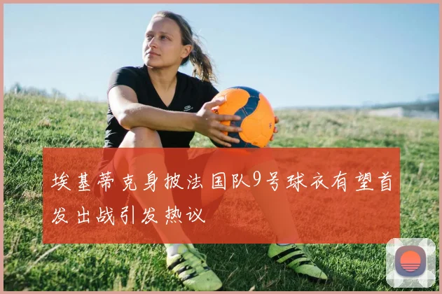 埃基蒂克身披法国队9号球衣有望首发出战引发热议