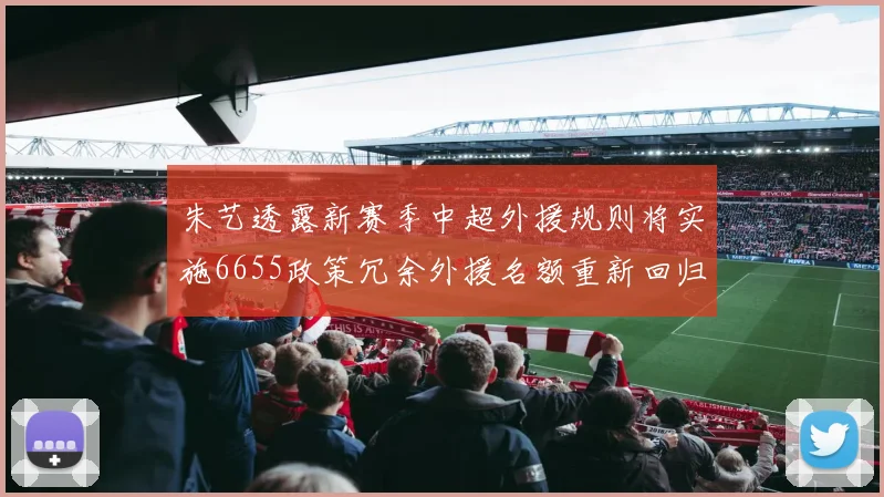 朱艺透露新赛季中超外援规则将实施6655政策冗余外援名额重新回归球队配置